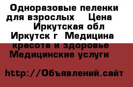 Одноразовые пеленки для взрослых  › Цена ­ 350 - Иркутская обл., Иркутск г. Медицина, красота и здоровье » Медицинские услуги   